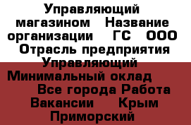 Управляющий магазином › Название организации ­ "ГС", ООО › Отрасль предприятия ­ Управляющий › Минимальный оклад ­ 35 000 - Все города Работа » Вакансии   . Крым,Приморский